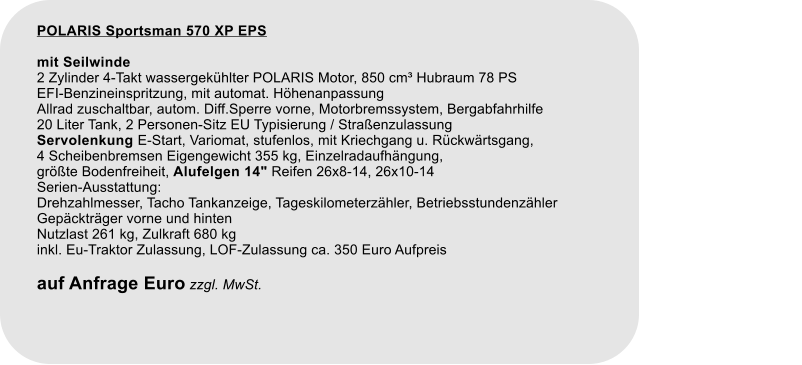 POLARIS Sportsman 570 XP EPS mit Seilwinde 2 Zylinder 4-Takt wassergekhlter POLARIS Motor, 850 cm Hubraum 78 PS EFI-Benzineinspritzung, mit automat. Hhenanpassung Allrad zuschaltbar, autom. Diff.Sperre vorne, Motorbremssystem, Bergabfahrhilfe 20 Liter Tank, 2 Personen-Sitz EU Typisierung / Straenzulassung Servolenkung E-Start, Variomat, stufenlos, mit Kriechgang u. Rckwrtsgang, 4 Scheibenbremsen Eigengewicht 355 kg, Einzelradaufhngung, grte Bodenfreiheit, Alufelgen 14" Reifen 26x8-14, 26x10-14Serien-Ausstattung: Drehzahlmesser, Tacho Tankanzeige, Tageskilometerzhler, Betriebsstundenzhler Gepcktrger vorne und hintenNutzlast 261 kg, Zulkraft 680 kginkl. Eu-Traktor Zulassung, LOF-Zulassung ca. 350 Euro Aufpreis  auf Anfrage Euro zzgl. MwSt.